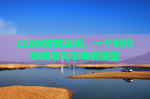 CSDN博客关闭,一个时代的结束与未来的展望 CSDN博客关闭,一个时代的结束与未来的展望